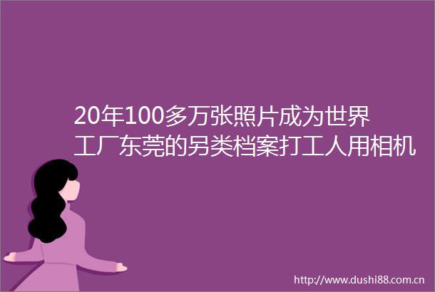 20年100多万张照片成为世界工厂东莞的另类档案打工人用相机记录打工人的追梦青春