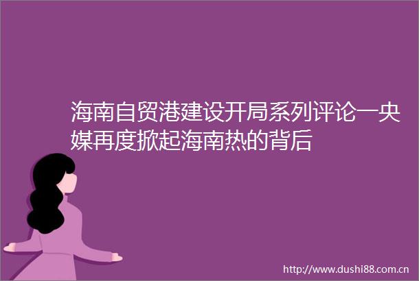 海南自贸港建设开局系列评论一央媒再度掀起海南热的背后