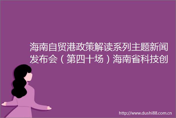 海南自贸港政策解读系列主题新闻发布会（第四十场）海南省科技创新提质增效行动方案（20252027年）专场