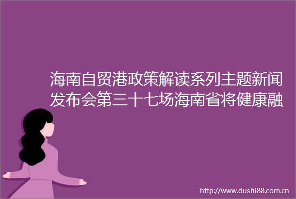 海南自贸港政策解读系列主题新闻发布会第三十七场海南省将健康融入所有政策实施方案专场