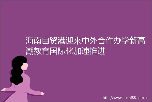 海南自贸港迎来中外合作办学新高潮教育国际化加速推进