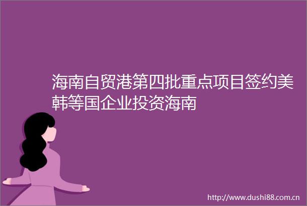 海南自贸港第四批重点项目签约美韩等国企业投资海南