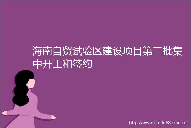 海南自贸试验区建设项目第二批集中开工和签约