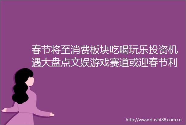 春节将至消费板块吃喝玩乐投资机遇大盘点文娱游戏赛道或迎春节利好催化基金频道和讯网