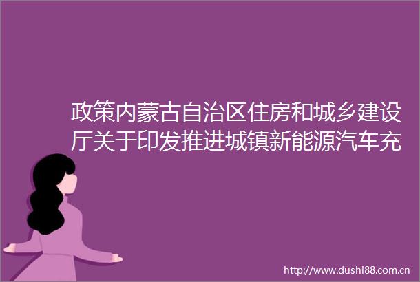 政策内蒙古自治区住房和城乡建设厅关于印发推进城镇新能源汽车充电设施建设六条政策措施的通知附解读