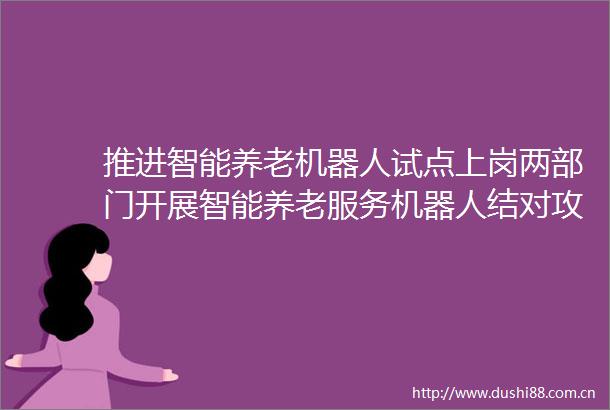 推进智能养老机器人试点上岗两部门开展智能养老服务机器人结对攻关与场景应用试点工作