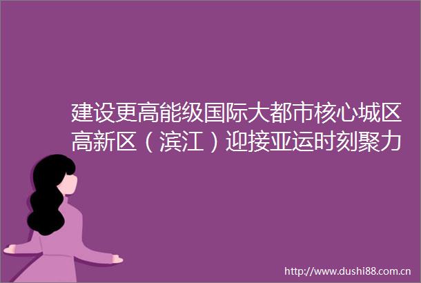 建设更高能级国际大都市核心城区高新区（滨江）迎接亚运时刻聚力开放提升
