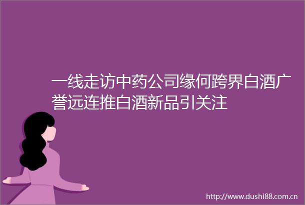 一线走访中药公司缘何跨界白酒广誉远连推白酒新品引关注