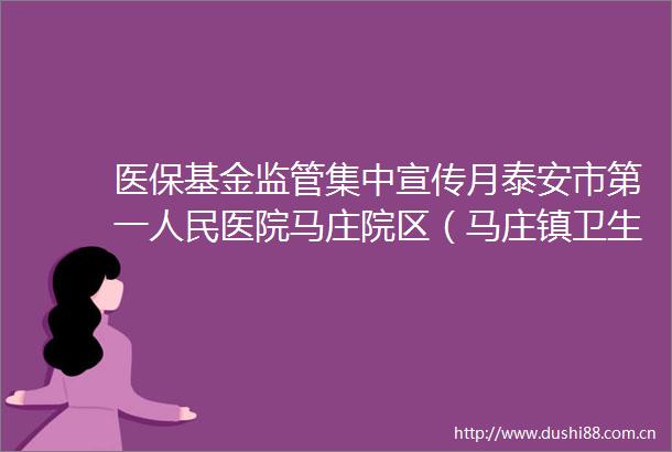 医保基金监管集中宣传月泰安市第一医院马庄院区（马庄镇卫生院）多措并举守护群众救命钱