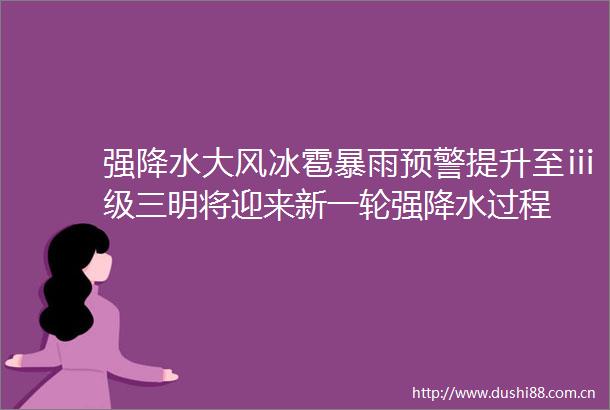 强降水大风冰雹暴雨预警提升至ⅲ级三明将迎来新一轮强降水过程