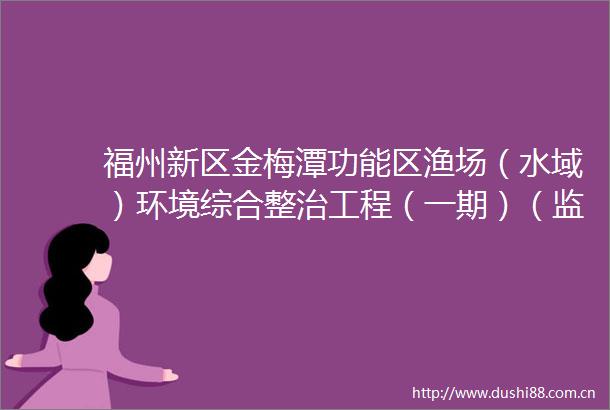 福州新区金梅潭功能区渔场（水域）环境综合整治工程（一期）（监理）候选人公示