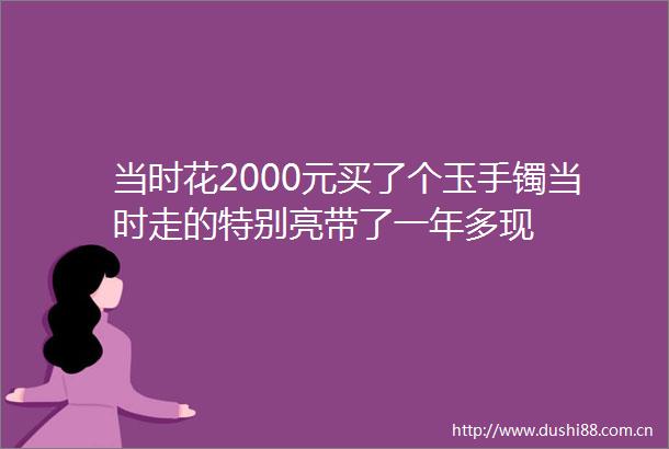 当时花2000元买了个玉手镯当时走的特别亮带了一年多现