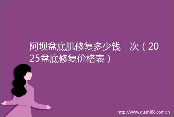 阿坝盆底肌修复多少钱一次（2025盆底修复价格表）