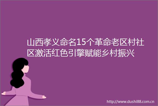 山西孝义命名15个革命老区村社区激活红色引擎赋能乡村振兴