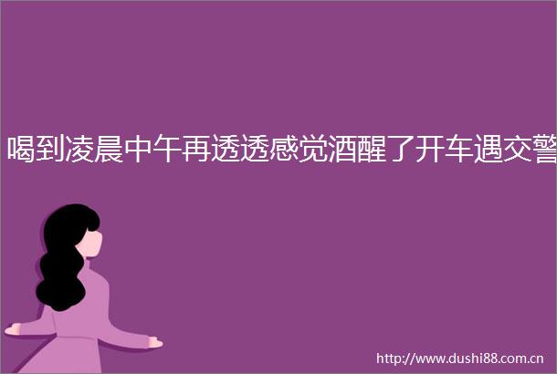 喝到凌晨中午再透透感觉酒醒了开车遇