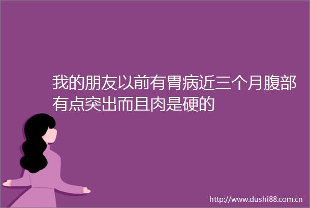 我的朋友以前有胃病近三个月腹部有点突出而且肉是硬的