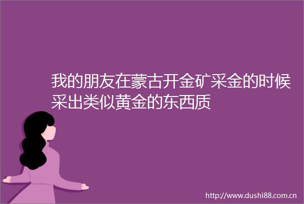 我的朋友在蒙古开金矿采金的时候采出类似黄金的东西质