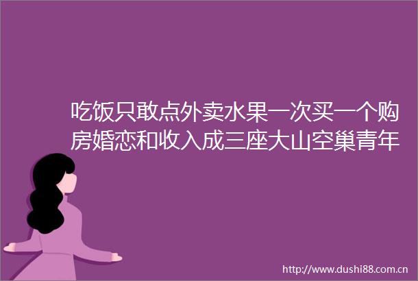 吃饭只敢点外卖水果一次买一个购房婚恋和收入成三座大山空巢青年人数近亿需要全社会关爱