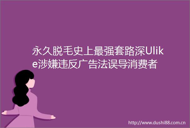 永久脱毛史上最强套路深Ulike违反法误导消费者