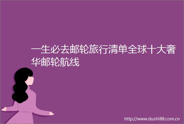 一生必去邮轮旅行清单全球十大奢华邮轮航线