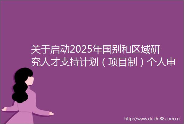 关于启动2025年国别和区域研究人才支持计划（项目制）个人申报工作的通知