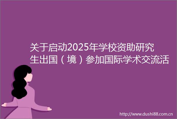 关于启动2025年学校资助研究生出国（境）参加国际学术交流活动（第二批）申报的通知