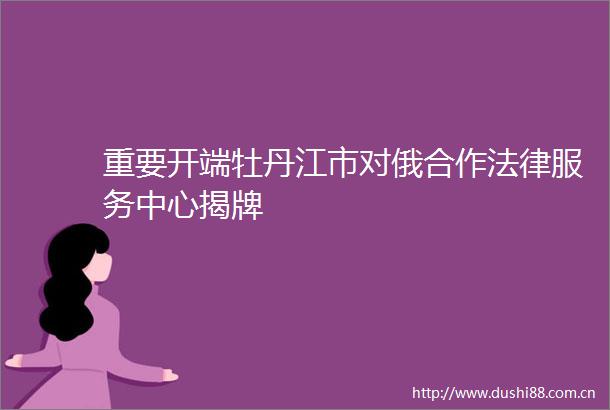 重要开端牡丹江市对俄合作服务中心揭牌