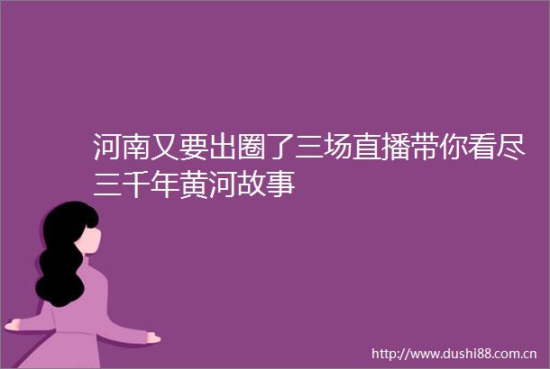 河南又要出圈了三场直播带你看尽三千年黄河故事