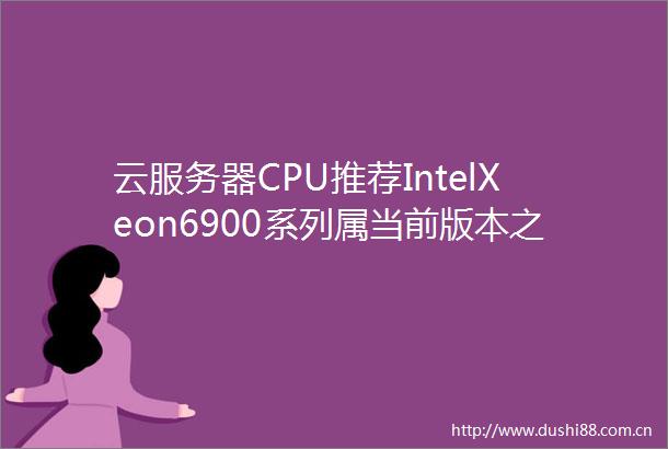 云服务器CPU推荐IntelXeon6900系列属当前版本之子