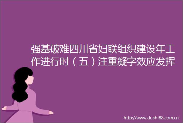 强基破难四川省妇联组织建设年工作进行时（五）注重凝字效应发挥联字优势突出实