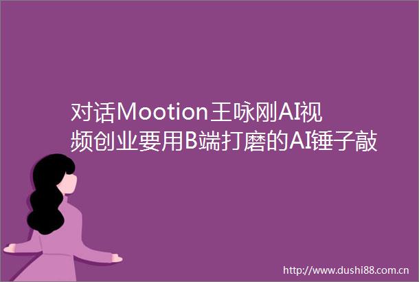 对话Mootion王咏刚AI视频创业要用B端打磨的AI锤子敲C端海量市场的真实钉子