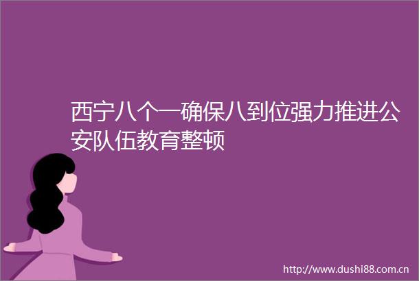 西宁八个一确保八到位强力推进队伍教育整顿