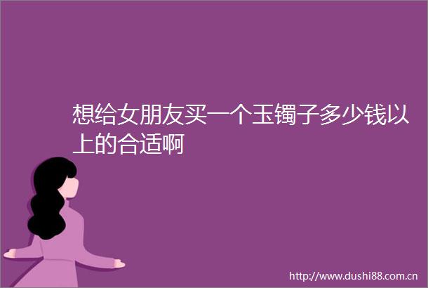 想给女朋友买一个玉镯子多少钱以上的合适啊
