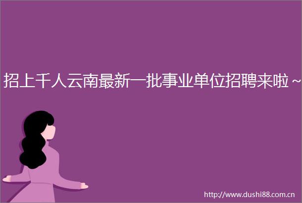 招上千人云南最新一批事业单位招聘来啦～