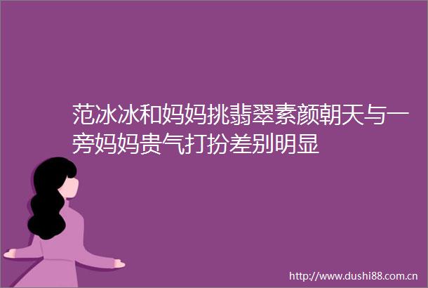 范冰冰和妈妈挑翡翠素颜朝天与一旁妈妈贵气打扮差别明显