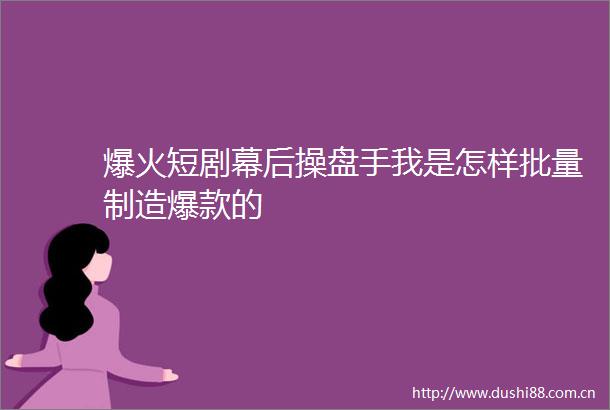 爆火短剧幕后操盘手我是怎样批量制造爆款的