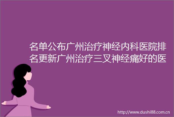名单公布广州治疗神经内科医院排名更新广州治疗三叉神经痛好的医院有哪些
