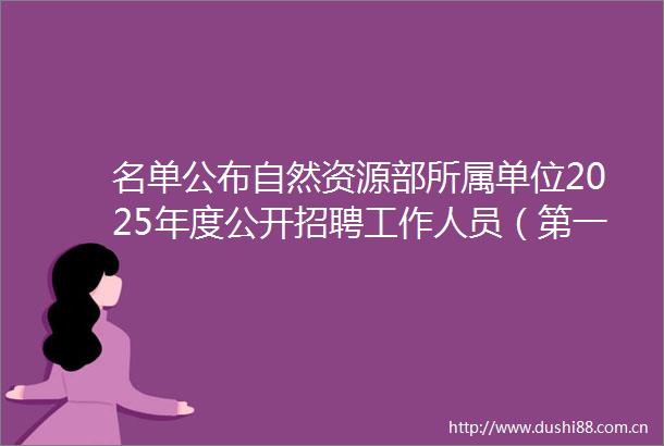 名单公布自然资源部所属单位2025年度公开招聘工作人员（第一批）拟聘人员公示（三）