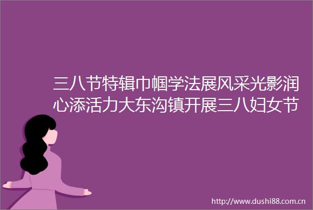 三八节特辑巾帼学法展风采光影润心添活力大东沟镇开展三八妇女节普法宣传暨观影活动