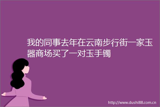 我的同事去年在云南步行街一家玉器商场买了一对玉手镯