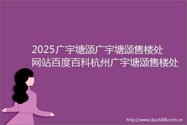 2025广宇塘颂广宇塘颂售楼处网站百度百科杭州广宇塘颂售楼处欢迎您
