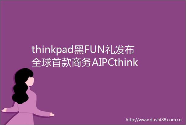 thinkpad黑FUN礼发布全球首款商务AIPCthinkpadX1CarbonAI