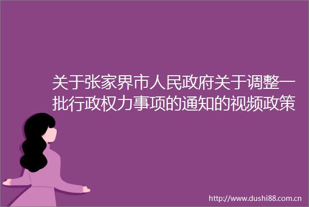关于张家界市关于调整一批行力事项的通知的视频政策解读
