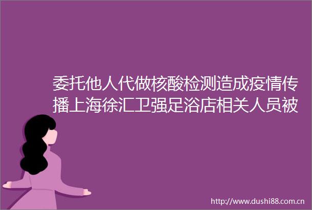 委托他人代做核酸检测造成疫情传播上海徐汇卫强足浴店相关人员被刑事侦查