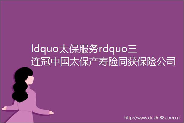 ldquo太保服务rdquo三连冠太保产寿险同获保险公司服务评价AA级