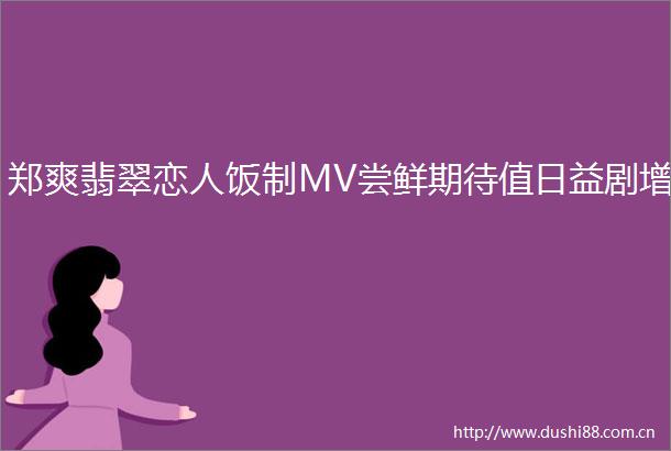 郑爽翡翠恋人饭制MV尝鲜期待值日益剧增