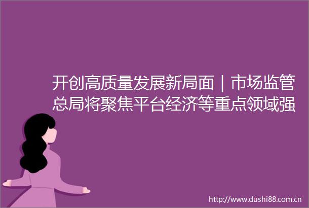 开创高质量发展新局面｜市场监管总局将聚焦平台经济等重点领域强化反垄断