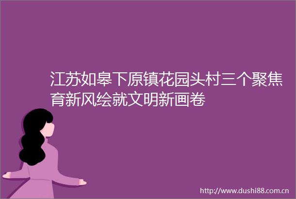 江苏如皋下原镇花园头村三个聚焦育新风绘就文明新画卷