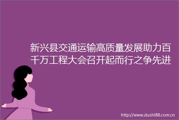 新兴县交通运输高质量发展助力百千万工程大会召开起而行之争先进位全力推动交通运输事业取得新成效实现新突破