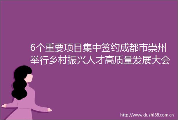 6个重要项目集中签约成都市崇州举行乡村振兴人才高质量发展大会